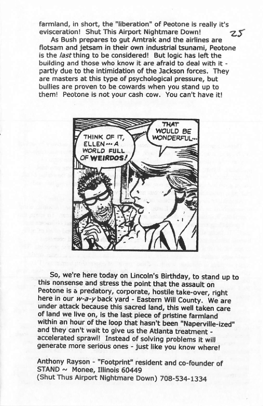 farmland, in short, the "liberation” of Peotone is really it’s evisceration! Shut This Airport Nightmare Down! z5 As Bush prepares to gut Amtrak and the airlines are flotsam and jetsam in their own industrial tsunami, Peotone is the /ast thing to be considered! But logic has left the building and those who know it are afraid to deal with it - partly due to the intimidation of the Jackson forces. They are masters at this type of psychological pressure, but bullies are proven to be cowards when you stand up to them! Peotone is not your cash cow. You can’t have it! THINK OF 1T, ELLEN - A So, we’re here today on Lincoln’s Birthday, to stand up to this nonsense and stress the point that the assault on Peotone is a predatory, corporate, hostile take-over, right here in our w-a-y back yard - Eastern Will County. We are under attack because this sacred land, this well taken care of land we live on, is the last piece of pristine farmland within an hour of the loop that hasn’t been "Naperville-ized" and they can’t wait to give us the Atlanta treatment - accelerated sprawl! Instead of solving problems it will generate more serious ones - just like you know where! Anthony Rayson - "Footprint” resident and co-founder of STAND ~ Monee, Iilinois 60449 (Shut Thus Airport Nightmare Down) 708-534-1334